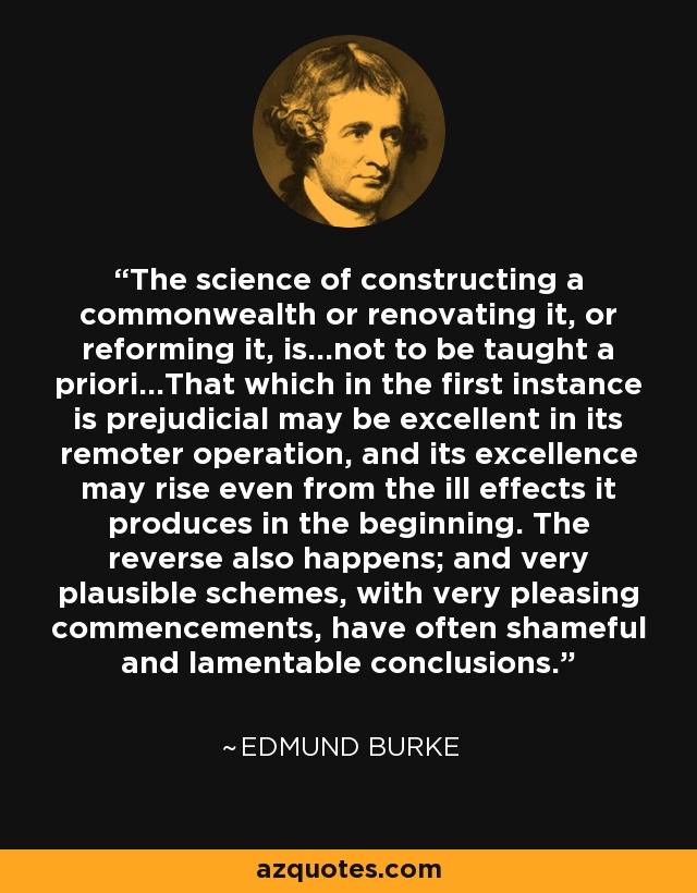 The science of constructing a commonwealth or renovating it, or reforming it, is...not to be taught a priori...That which in the first instance is prejudicial may be excellent in its remoter operation, and its excellence may rise even from the ill effects it produces in the beginning. The reverse also happens; and very plausible schemes, with very pleasing commencements, have often shameful and lamentable conclusions. - Edmund Burke
