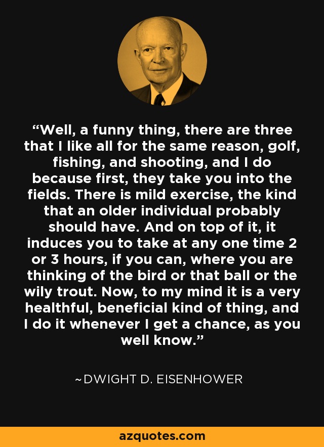 Well, a funny thing, there are three that I like all for the same reason, golf, fishing, and shooting, and I do because first, they take you into the fields. There is mild exercise, the kind that an older individual probably should have. And on top of it, it induces you to take at any one time 2 or 3 hours, if you can, where you are thinking of the bird or that ball or the wily trout. Now, to my mind it is a very healthful, beneficial kind of thing, and I do it whenever I get a chance, as you well know. - Dwight D. Eisenhower