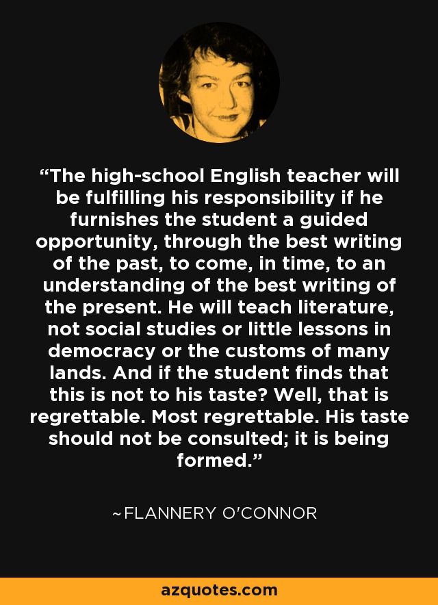 The high-school English teacher will be fulfilling his responsibility if he furnishes the student a guided opportunity, through the best writing of the past, to come, in time, to an understanding of the best writing of the present. He will teach literature, not social studies or little lessons in democracy or the customs of many lands. And if the student finds that this is not to his taste? Well, that is regrettable. Most regrettable. His taste should not be consulted; it is being formed. - Flannery O'Connor