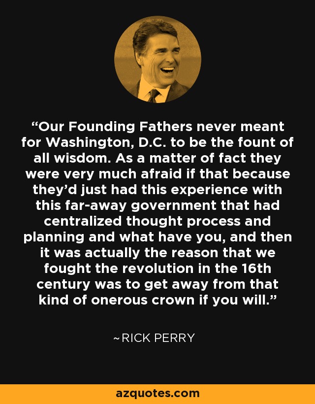 Our Founding Fathers never meant for Washington, D.C. to be the fount of all wisdom. As a matter of fact they were very much afraid if that because they'd just had this experience with this far-away government that had centralized thought process and planning and what have you, and then it was actually the reason that we fought the revolution in the 16th century was to get away from that kind of onerous crown if you will. - Rick Perry