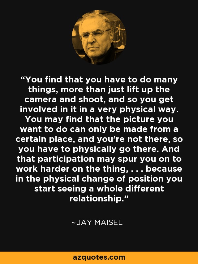 You find that you have to do many things, more than just lift up the camera and shoot, and so you get involved in it in a very physical way. You may find that the picture you want to do can only be made from a certain place, and you're not there, so you have to physically go there. And that participation may spur you on to work harder on the thing, . . . because in the physical change of position you start seeing a whole different relationship. - Jay Maisel