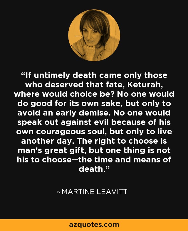 If untimely death came only those who deserved that fate, Keturah, where would choice be? No one would do good for its own sake, but only to avoid an early demise. No one would speak out against evil because of his own courageous soul, but only to live another day. The right to choose is man's great gift, but one thing is not his to choose--the time and means of death. - Martine Leavitt