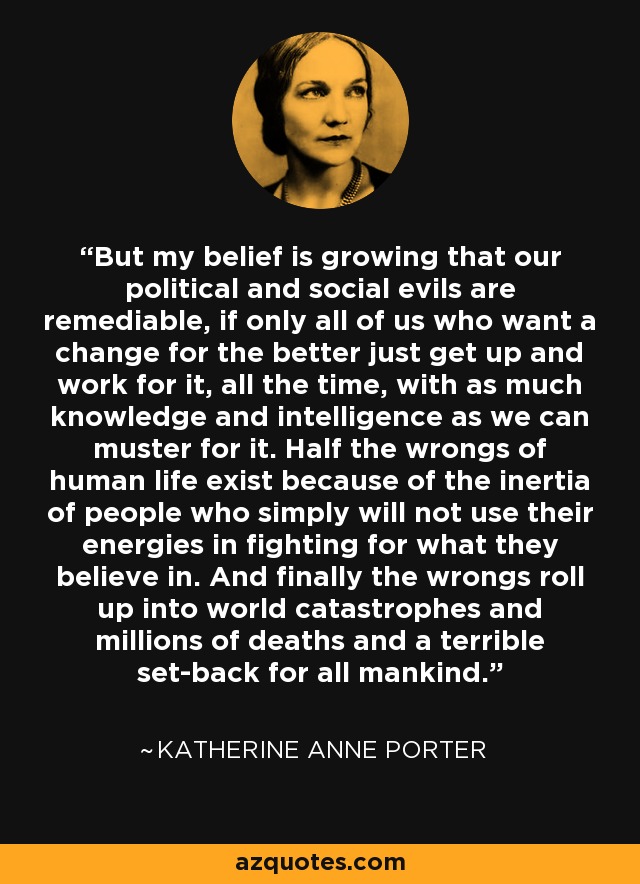 But my belief is growing that our political and social evils are remediable, if only all of us who want a change for the better just get up and work for it, all the time, with as much knowledge and intelligence as we can muster for it. Half the wrongs of human life exist because of the inertia of people who simply will not use their energies in fighting for what they believe in. And finally the wrongs roll up into world catastrophes and millions of deaths and a terrible set-back for all mankind. - Katherine Anne Porter