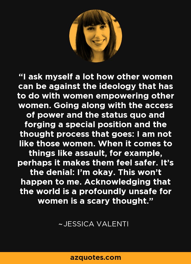 I ask myself a lot how other women can be against the ideology that has to do with women empowering other women. Going along with the access of power and the status quo and forging a special position and the thought process that goes: I am not like those women. When it comes to things like assault, for example, perhaps it makes them feel safer. It's the denial: I'm okay. This won't happen to me. Acknowledging that the world is a profoundly unsafe for women is a scary thought. - Jessica Valenti