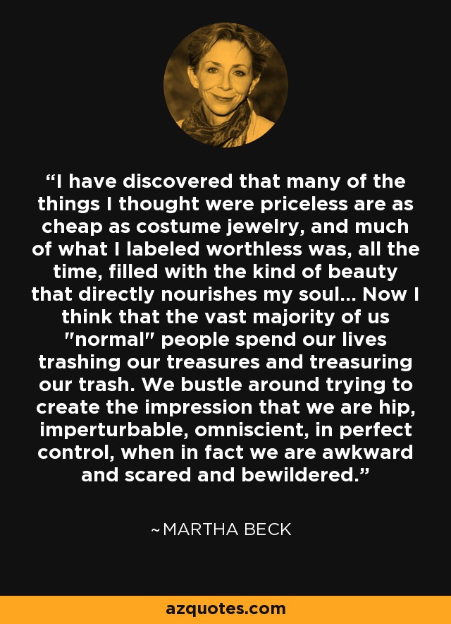 I have discovered that many of the things I thought were priceless are as cheap as costume jewelry, and much of what I labeled worthless was, all the time, filled with the kind of beauty that directly nourishes my soul... Now I think that the vast majority of us 