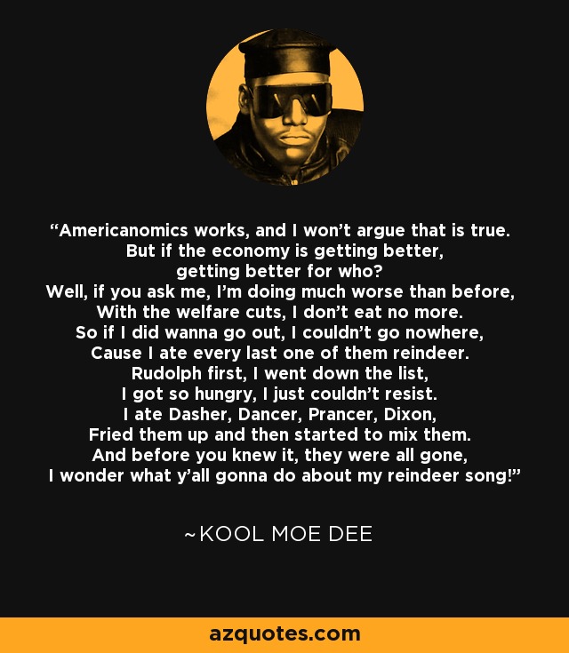 Americanomics works, and I won't argue that is true. But if the economy is getting better, getting better for who? Well, if you ask me, I'm doing much worse than before, With the welfare cuts, I don't eat no more. So if I did wanna go out, I couldn't go nowhere, Cause I ate every last one of them reindeer. Rudolph first, I went down the list, I got so hungry, I just couldn't resist. I ate Dasher, Dancer, Prancer, Dixon, Fried them up and then started to mix them. And before you knew it, they were all gone, I wonder what y'all gonna do about my reindeer song! - Kool Moe Dee