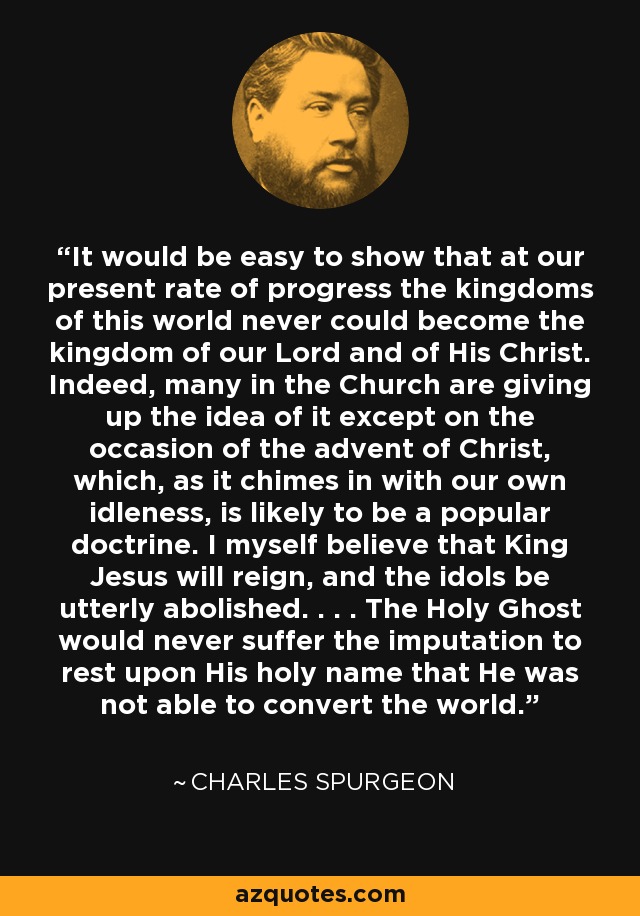 It would be easy to show that at our present rate of progress the kingdoms of this world never could become the kingdom of our Lord and of His Christ. Indeed, many in the Church are giving up the idea of it except on the occasion of the advent of Christ, which, as it chimes in with our own idleness, is likely to be a popular doctrine. I myself believe that King Jesus will reign, and the idols be utterly abolished. . . . The Holy Ghost would never suffer the imputation to rest upon His holy name that He was not able to convert the world. - Charles Spurgeon