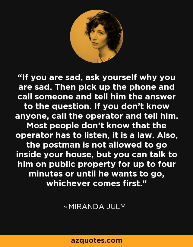 If you are sad, ask yourself why you are sad. Then pick up the phone and call someone and tell him the answer to the question. If you don't know anyone, call the operator and tell him. Most people don't know that the operator has to listen, it is a law. Also, the postman is not allowed to go inside your house, but you can talk to him on public property for up to four minutes or until he wants to go, whichever comes first. - Miranda July
