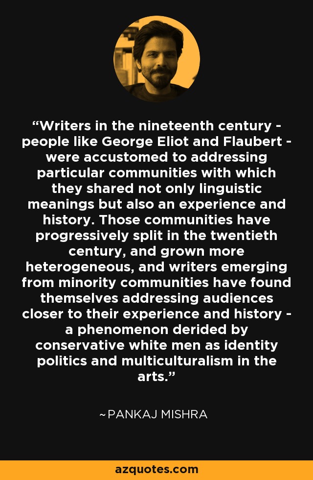 Writers in the nineteenth century - people like George Eliot and Flaubert - were accustomed to addressing particular communities with which they shared not only linguistic meanings but also an experience and history. Those communities have progressively split in the twentieth century, and grown more heterogeneous, and writers emerging from minority communities have found themselves addressing audiences closer to their experience and history - a phenomenon derided by conservative white men as identity politics and multiculturalism in the arts. - Pankaj Mishra