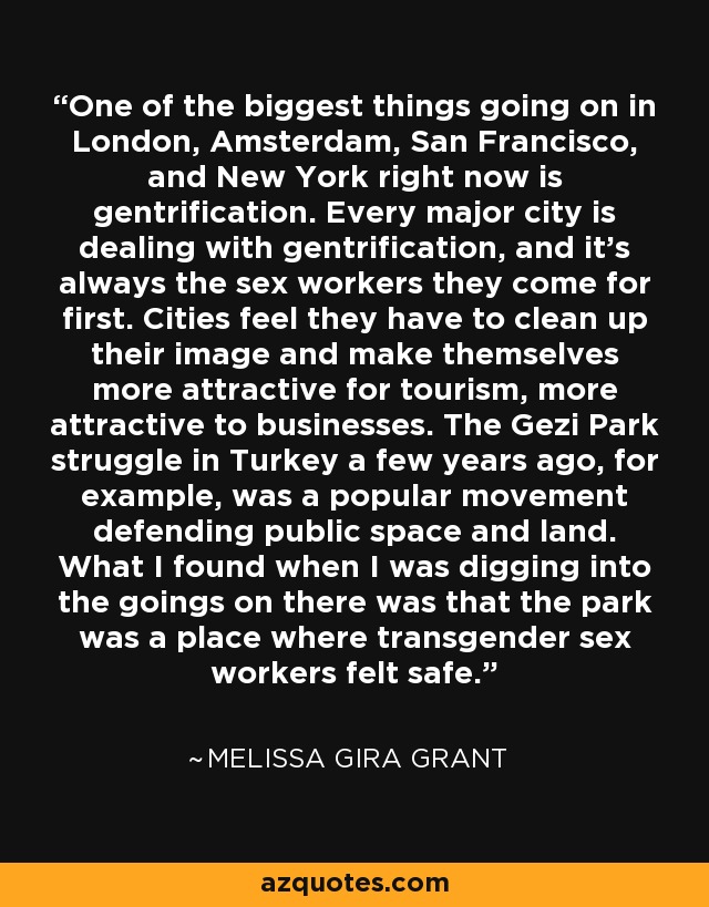 One of the biggest things going on in London, Amsterdam, San Francisco, and New York right now is gentrification. Every major city is dealing with gentrification, and it's always the sex workers they come for first. Cities feel they have to clean up their image and make themselves more attractive for tourism, more attractive to businesses. The Gezi Park struggle in Turkey a few years ago, for example, was a popular movement defending public space and land. What I found when I was digging into the goings on there was that the park was a place where transgender sex workers felt safe. - Melissa Gira Grant