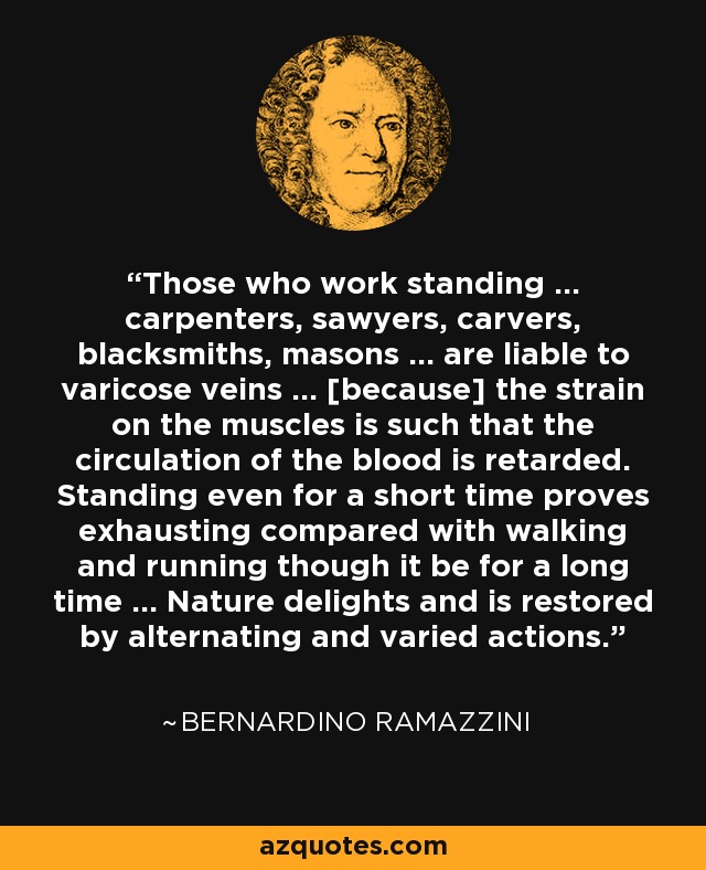 Those who work standing ... carpenters, sawyers, carvers, blacksmiths, masons ... are liable to varicose veins ... [because] the strain on the muscles is such that the circulation of the blood is retarded. Standing even for a short time proves exhausting compared with walking and running though it be for a long time ... Nature delights and is restored by alternating and varied actions. - Bernardino Ramazzini