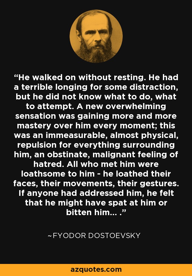 He walked on without resting. He had a terrible longing for some distraction, but he did not know what to do, what to attempt. A new overwhelming sensation was gaining more and more mastery over him every moment; this was an immeasurable, almost physical, repulsion for everything surrounding him, an obstinate, malignant feeling of hatred. All who met him were loathsome to him - he loathed their faces, their movements, their gestures. If anyone had addressed him, he felt that he might have spat at him or bitten him... . - Fyodor Dostoevsky