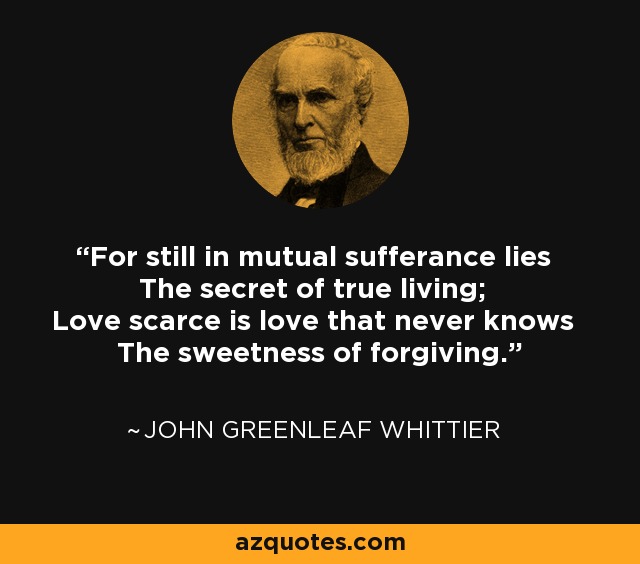 For still in mutual sufferance lies The secret of true living; Love scarce is love that never knows The sweetness of forgiving. - John Greenleaf Whittier