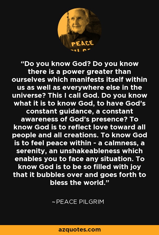 Do you know God? Do you know there is a power greater than ourselves which manifests itself within us as well as everywhere else in the universe? This I call God. Do you know what it is to know God, to have God's constant guidance, a constant awareness of God's presence? To know God is to reflect love toward all people and all creations. To know God is to feel peace within - a calmness, a serenity, an unshakeableness which enables you to face any situation. To know God is to be so filled with joy that it bubbles over and goes forth to bless the world. - Peace Pilgrim