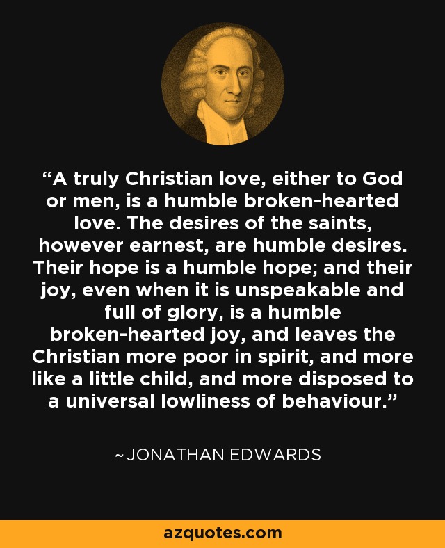 A truly Christian love, either to God or men, is a humble broken-hearted love. The desires of the saints, however earnest, are humble desires. Their hope is a humble hope; and their joy, even when it is unspeakable and full of glory, is a humble broken-hearted joy, and leaves the Christian more poor in spirit, and more like a little child, and more disposed to a universal lowliness of behaviour. - Jonathan Edwards