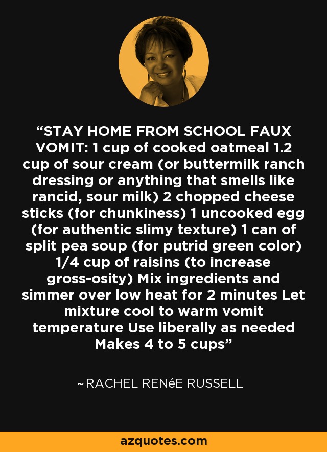 STAY HOME FROM SCHOOL FAUX VOMIT: 1 cup of cooked oatmeal 1.2 cup of sour cream (or buttermilk ranch dressing or anything that smells like rancid, sour milk) 2 chopped cheese sticks (for chunkiness) 1 uncooked egg (for authentic slimy texture) 1 can of split pea soup (for putrid green color) 1/4 cup of raisins (to increase gross-osity) Mix ingredients and simmer over low heat for 2 minutes Let mixture cool to warm vomit temperature Use liberally as needed Makes 4 to 5 cups - Rachel Renée Russell