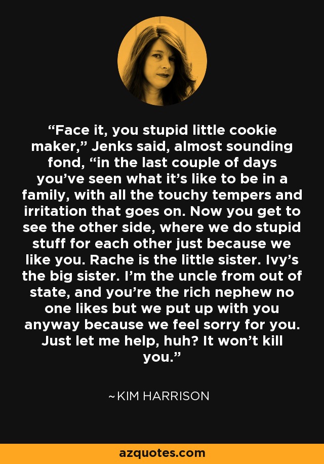 Face it, you stupid little cookie maker,” Jenks said, almost sounding fond, “in the last couple of days you’ve seen what it’s like to be in a family, with all the touchy tempers and irritation that goes on. Now you get to see the other side, where we do stupid stuff for each other just because we like you. Rache is the little sister. Ivy’s the big sister. I’m the uncle from out of state, and you’re the rich nephew no one likes but we put up with you anyway because we feel sorry for you. Just let me help, huh? It won’t kill you. - Kim Harrison