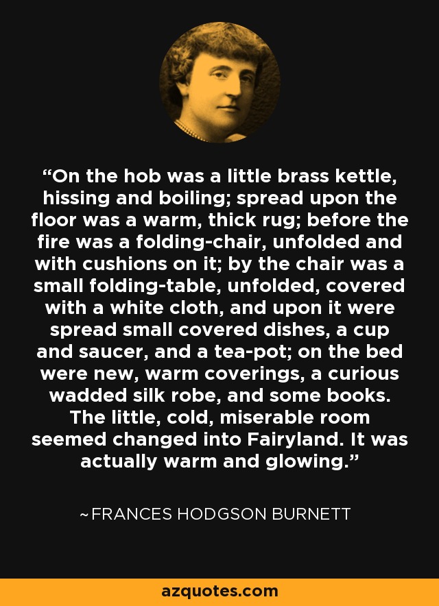 On the hob was a little brass kettle, hissing and boiling; spread upon the floor was a warm, thick rug; before the fire was a folding-chair, unfolded and with cushions on it; by the chair was a small folding-table, unfolded, covered with a white cloth, and upon it were spread small covered dishes, a cup and saucer, and a tea-pot; on the bed were new, warm coverings, a curious wadded silk robe, and some books. The little, cold, miserable room seemed changed into Fairyland. It was actually warm and glowing. - Frances Hodgson Burnett