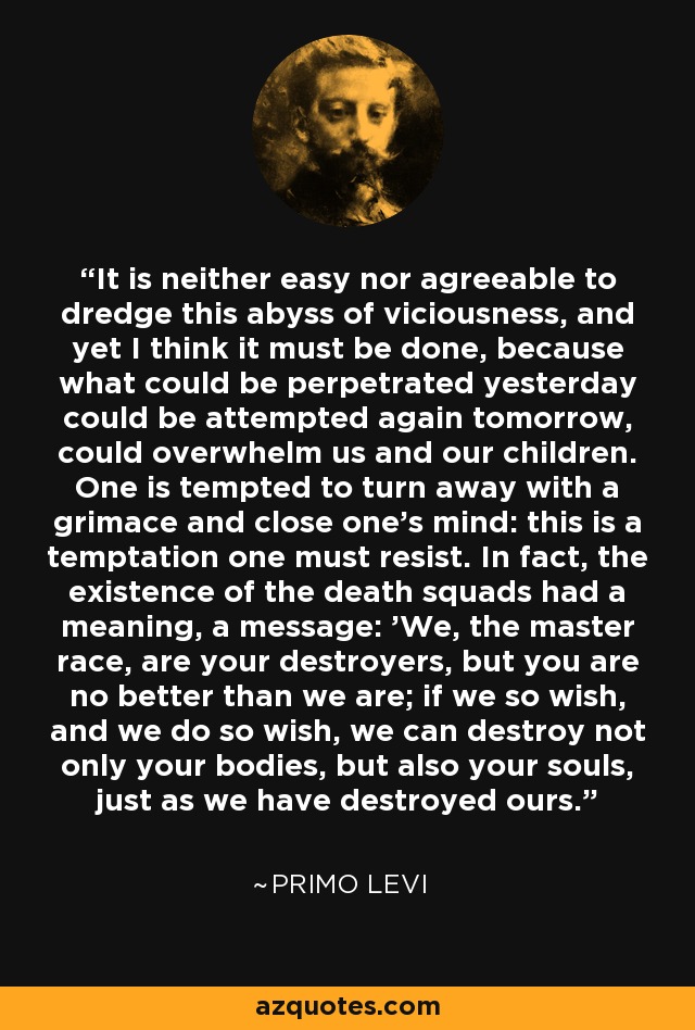 It is neither easy nor agreeable to dredge this abyss of viciousness, and yet I think it must be done, because what could be perpetrated yesterday could be attempted again tomorrow, could overwhelm us and our children. One is tempted to turn away with a grimace and close one's mind: this is a temptation one must resist. In fact, the existence of the death squads had a meaning, a message: 'We, the master race, are your destroyers, but you are no better than we are; if we so wish, and we do so wish, we can destroy not only your bodies, but also your souls, just as we have destroyed ours. - Primo Levi