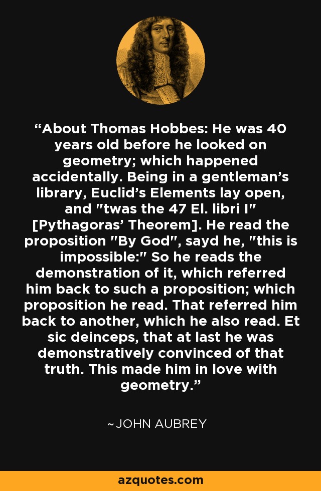 About Thomas Hobbes: He was 40 years old before he looked on geometry; which happened accidentally. Being in a gentleman's library, Euclid's Elements lay open, and 