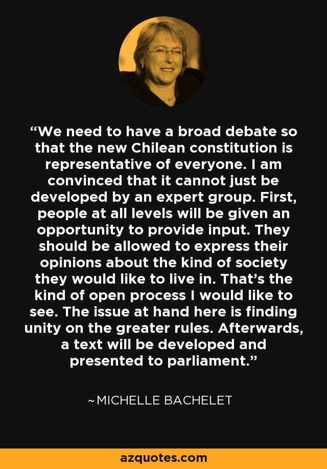 We need to have a broad debate so that the new Chilean constitution is representative of everyone. I am convinced that it cannot just be developed by an expert group. First, people at all levels will be given an opportunity to provide input. They should be allowed to express their opinions about the kind of society they would like to live in. That's the kind of open process I would like to see. The issue at hand here is finding unity on the greater rules. Afterwards, a text will be developed and presented to parliament. - Michelle Bachelet