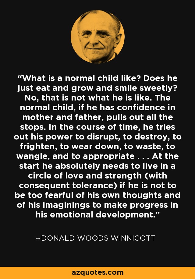 What is a normal child like? Does he just eat and grow and smile sweetly? No, that is not what he is like. The normal child, if he has confidence in mother and father, pulls out all the stops. In the course of time, he tries out his power to disrupt, to destroy, to frighten, to wear down, to waste, to wangle, and to appropriate . . . At the start he absolutely needs to live in a circle of love and strength (with consequent tolerance) if he is not to be too fearful of his own thoughts and of his imaginings to make progress in his emotional development. - Donald Woods Winnicott