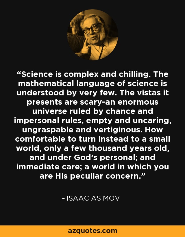 Science is complex and chilling. The mathematical language of science is understood by very few. The vistas it presents are scary-an enormous universe ruled by chance and impersonal rules, empty and uncaring, ungraspable and vertiginous. How comfortable to turn instead to a small world, only a few thousand years old, and under God's personal; and immediate care; a world in which you are His peculiar concern. - Isaac Asimov
