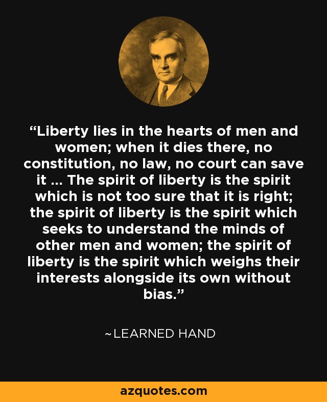 Liberty lies in the hearts of men and women; when it dies there, no constitution, no law, no court can save it ... The spirit of liberty is the spirit which is not too sure that it is right; the spirit of liberty is the spirit which seeks to understand the minds of other men and women; the spirit of liberty is the spirit which weighs their interests alongside its own without bias. - Learned Hand