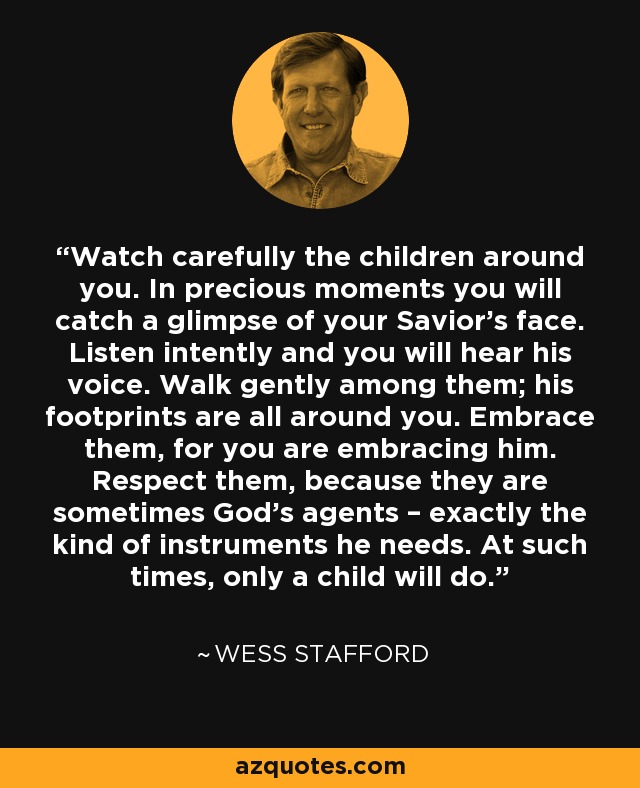 Watch carefully the children around you. In precious moments you will catch a glimpse of your Savior’s face. Listen intently and you will hear his voice. Walk gently among them; his footprints are all around you. Embrace them, for you are embracing him. Respect them, because they are sometimes God’s agents – exactly the kind of instruments he needs. At such times, only a child will do. - Wess Stafford