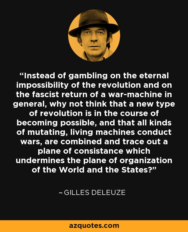 Instead of gambling on the eternal impossibility of the revolution and on the fascist return of a war-machine in general, why not think that a new type of revolution is in the course of becoming possible, and that all kinds of mutating, living machines conduct wars, are combined and trace out a plane of consistance which undermines the plane of organization of the World and the States? - Gilles Deleuze