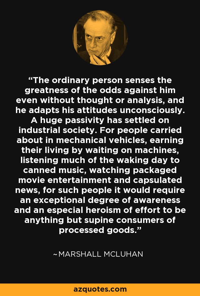 The ordinary person senses the greatness of the odds against him even without thought or analysis, and he adapts his attitudes unconsciously. A huge passivity has settled on industrial society. For people carried about in mechanical vehicles, earning their living by waiting on machines, listening much of the waking day to canned music, watching packaged movie entertainment and capsulated news, for such people it would require an exceptional degree of awareness and an especial heroism of effort to be anything but supine consumers of processed goods. - Marshall McLuhan