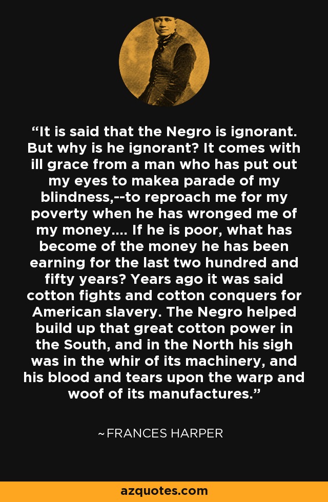 It is said that the Negro is ignorant. But why is he ignorant? It comes with ill grace from a man who has put out my eyes to makea parade of my blindness,--to reproach me for my poverty when he has wronged me of my money.... If he is poor, what has become of the money he has been earning for the last two hundred and fifty years? Years ago it was said cotton fights and cotton conquers for American slavery. The Negro helped build up that great cotton power in the South, and in the North his sigh was in the whir of its machinery, and his blood and tears upon the warp and woof of its manufactures. - Frances Harper