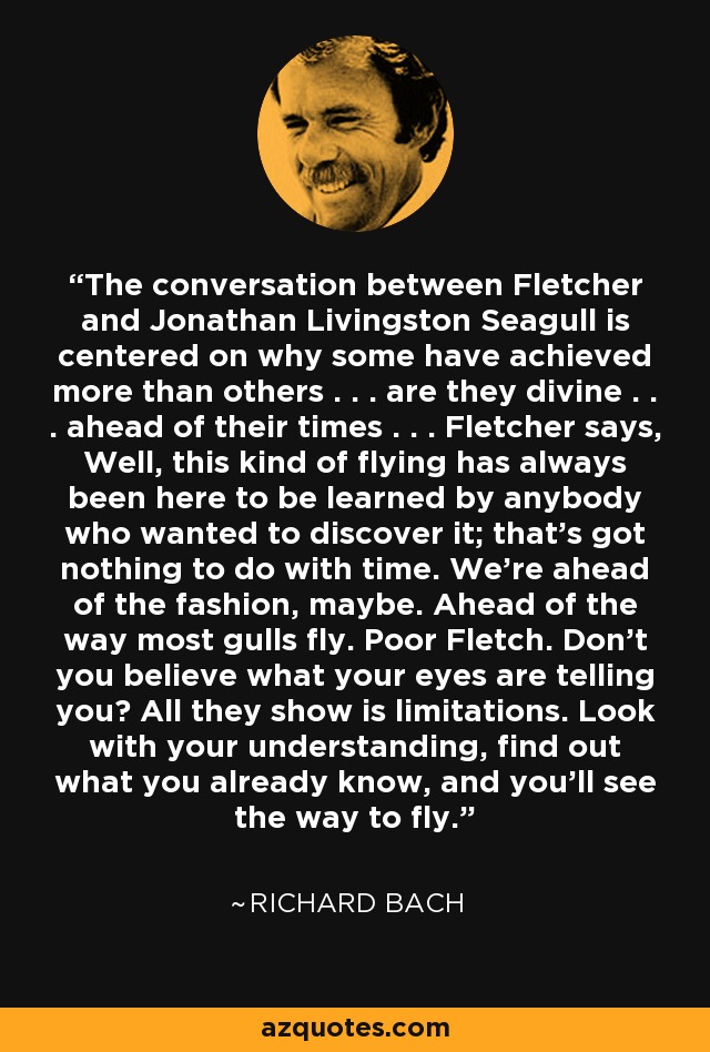 The conversation between Fletcher and Jonathan Livingston Seagull is centered on why some have achieved more than others . . . are they divine . . . ahead of their times . . . Fletcher says, Well, this kind of flying has always been here to be learned by anybody who wanted to discover it; that's got nothing to do with time. We're ahead of the fashion, maybe. Ahead of the way most gulls fly. Poor Fletch. Don't you believe what your eyes are telling you? All they show is limitations. Look with your understanding, find out what you already know, and you'll see the way to fly. - Richard Bach
