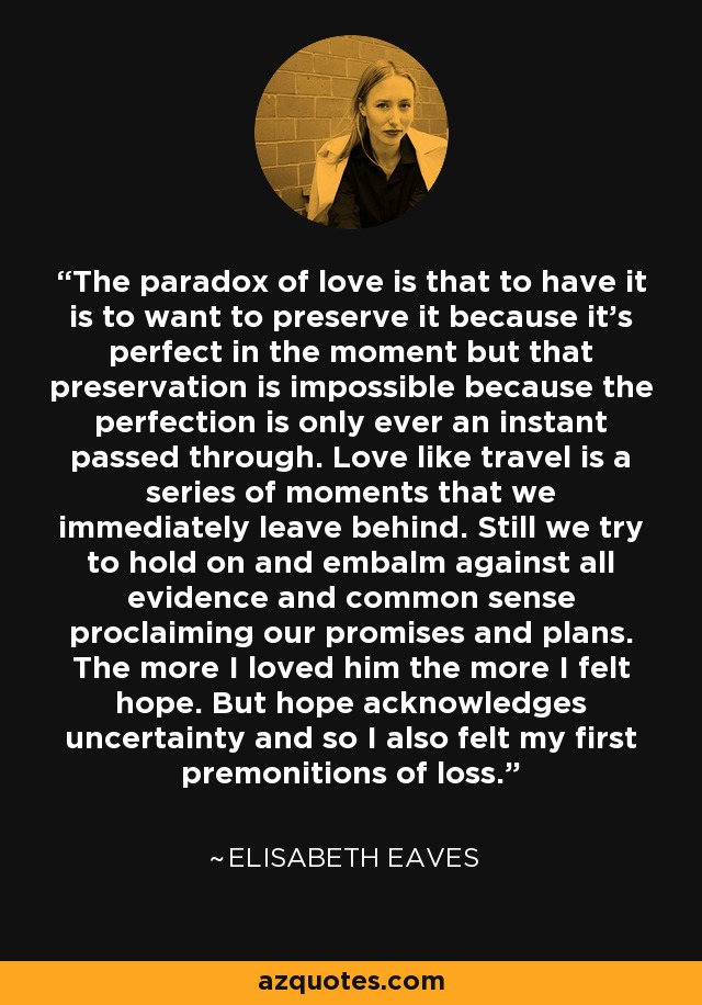 The paradox of love is that to have it is to want to preserve it because it's perfect in the moment but that preservation is impossible because the perfection is only ever an instant passed through. Love like travel is a series of moments that we immediately leave behind. Still we try to hold on and embalm against all evidence and common sense proclaiming our promises and plans. The more I loved him the more I felt hope. But hope acknowledges uncertainty and so I also felt my first premonitions of loss. - Elisabeth Eaves