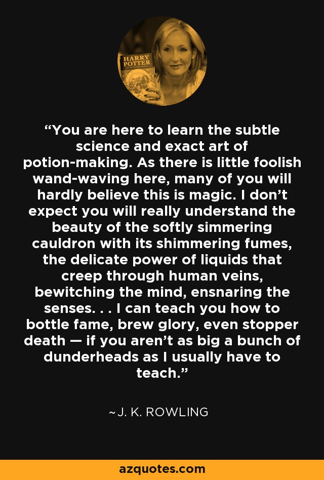 You are here to learn the subtle science and exact art of potion-making. As there is little foolish wand-waving here, many of you will hardly believe this is magic. I don't expect you will really understand the beauty of the softly simmering cauldron with its shimmering fumes, the delicate power of liquids that creep through human veins, bewitching the mind, ensnaring the senses. . . I can teach you how to bottle fame, brew glory, even stopper death — if you aren't as big a bunch of dunderheads as I usually have to teach. - J. K. Rowling