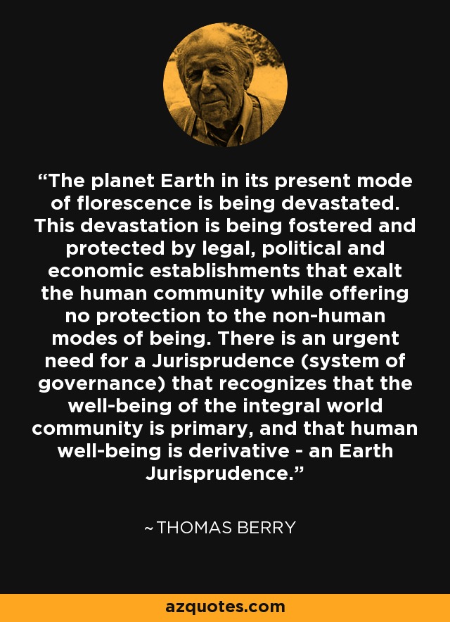 The planet Earth in its present mode of florescence is being devastated. This devastation is being fostered and protected by legal, political and economic establishments that exalt the human community while offering no protection to the non-human modes of being. There is an urgent need for a Jurisprudence (system of governance) that recognizes that the well-being of the integral world community is primary, and that human well-being is derivative - an Earth Jurisprudence. - Thomas Berry