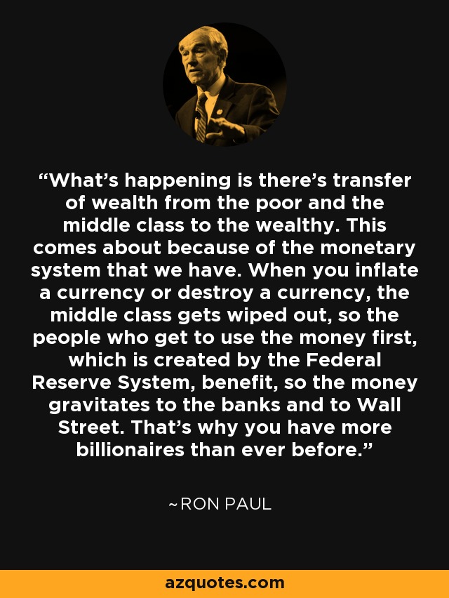 What's happening is there's transfer of wealth from the poor and the middle class to the wealthy. This comes about because of the monetary system that we have. When you inflate a currency or destroy a currency, the middle class gets wiped out, so the people who get to use the money first, which is created by the Federal Reserve System, benefit, so the money gravitates to the banks and to Wall Street. That's why you have more billionaires than ever before. - Ron Paul