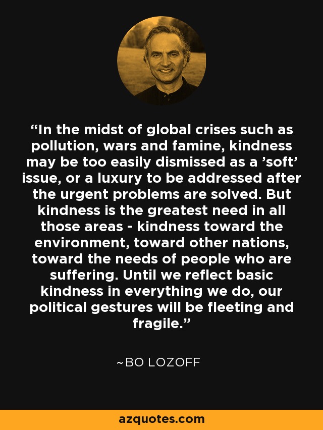 In the midst of global crises such as pollution, wars and famine, kindness may be too easily dismissed as a 'soft' issue, or a luxury to be addressed after the urgent problems are solved. But kindness is the greatest need in all those areas - kindness toward the environment, toward other nations, toward the needs of people who are suffering. Until we reflect basic kindness in everything we do, our political gestures will be fleeting and fragile. - Bo Lozoff