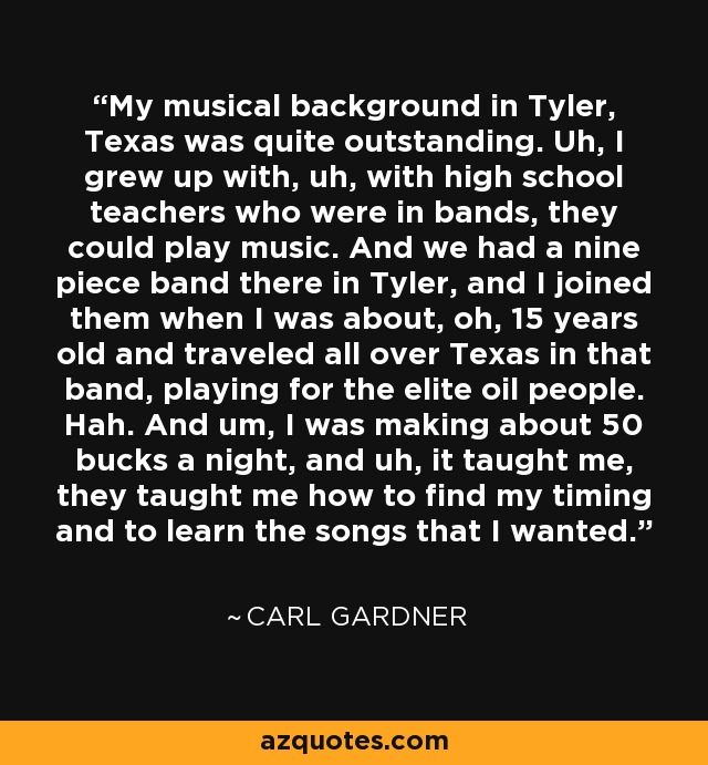 My musical background in Tyler, Texas was quite outstanding. Uh, I grew up with, uh, with high school teachers who were in bands, they could play music. And we had a nine piece band there in Tyler, and I joined them when I was about, oh, 15 years old and traveled all over Texas in that band, playing for the elite oil people. Hah. And um, I was making about 50 bucks a night, and uh, it taught me, they taught me how to find my timing and to learn the songs that I wanted. - Carl Gardner