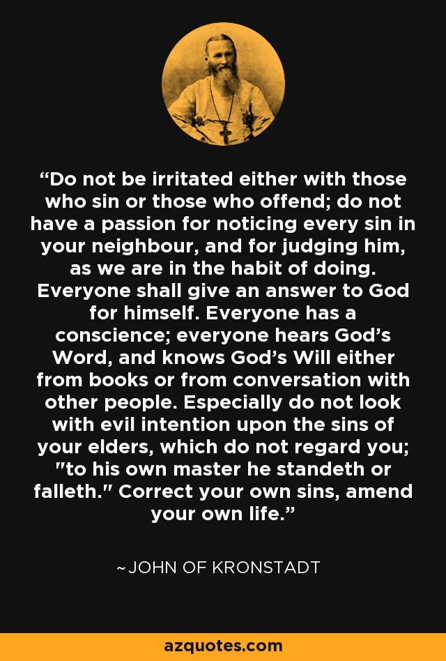 Do not be irritated either with those who sin or those who offend; do not have a passion for noticing every sin in your neighbour, and for judging him, as we are in the habit of doing. Everyone shall give an answer to God for himself. Everyone has a conscience; everyone hears God's Word, and knows God's Will either from books or from conversation with other people. Especially do not look with evil intention upon the sins of your elders, which do not regard you; 