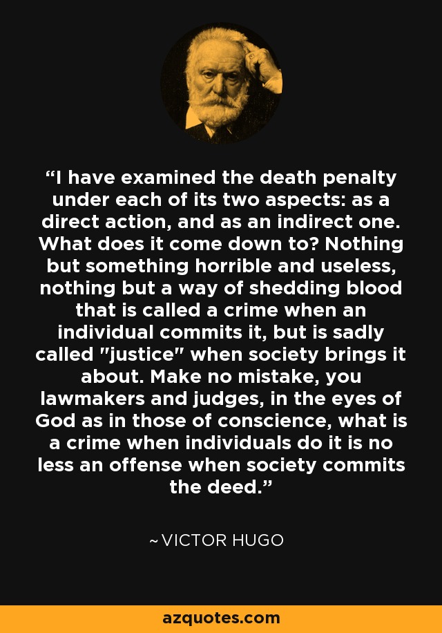 I have examined the death penalty under each of its two aspects: as a direct action, and as an indirect one. What does it come down to? Nothing but something horrible and useless, nothing but a way of shedding blood that is called a crime when an individual commits it, but is sadly called 