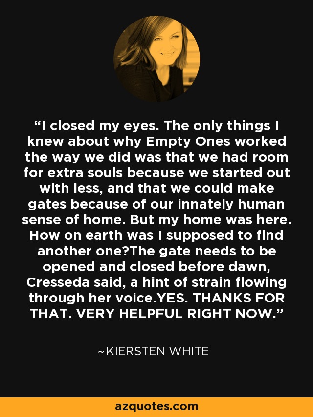 I closed my eyes. The only things I knew about why Empty Ones worked the way we did was that we had room for extra souls because we started out with less, and that we could make gates because of our innately human sense of home. But my home was here. How on earth was I supposed to find another one?The gate needs to be opened and closed before dawn, Cresseda said, a hint of strain flowing through her voice.YES. THANKS FOR THAT. VERY HELPFUL RIGHT NOW. - Kiersten White