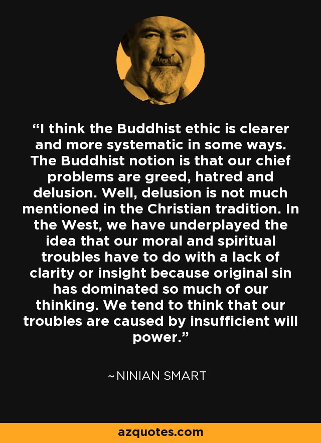 I think the Buddhist ethic is clearer and more systematic in some ways. The Buddhist notion is that our chief problems are greed, hatred and delusion. Well, delusion is not much mentioned in the Christian tradition. In the West, we have underplayed the idea that our moral and spiritual troubles have to do with a lack of clarity or insight because original sin has dominated so much of our thinking. We tend to think that our troubles are caused by insufficient will power. - Ninian Smart