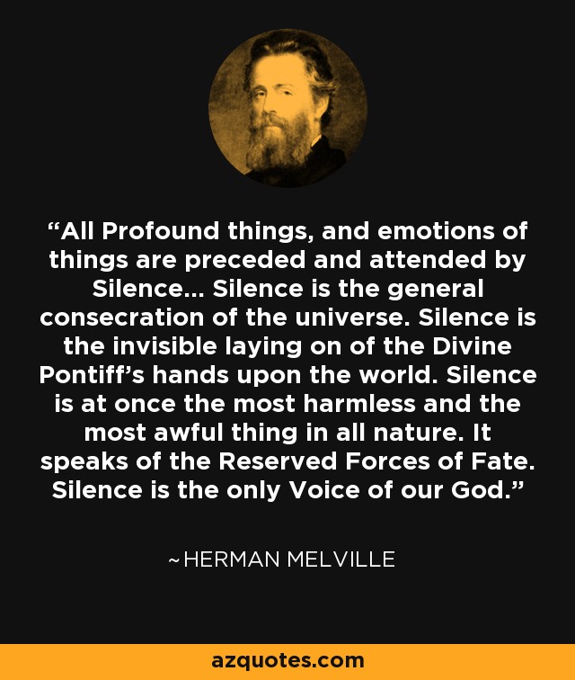 All Profound things, and emotions of things are preceded and attended by Silence... Silence is the general consecration of the universe. Silence is the invisible laying on of the Divine Pontiff's hands upon the world. Silence is at once the most harmless and the most awful thing in all nature. It speaks of the Reserved Forces of Fate. Silence is the only Voice of our God. - Herman Melville All Profound things, and emotions of things are preceded and attended by Silence... Silence is the general consecration of the universe. Silence is the invisible laying on of the Divine Pontiff's hands upon the world. Silence is at once the most harmless and the most awful thing in all nature. It speaks of the Reserved Forces of Fate. Silence is the only Voice of our God. - Herman Melville