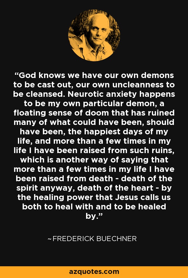 God knows we have our own demons to be cast out, our own uncleanness to be cleansed. Neurotic anxiety happens to be my own particular demon, a floating sense of doom that has ruined many of what could have been, should have been, the happiest days of my life, and more than a few times in my life I have been raised from such ruins, which is another way of saying that more than a few times in my life I have been raised from death - death of the spirit anyway, death of the heart - by the healing power that Jesus calls us both to heal with and to be healed by. - Frederick Buechner