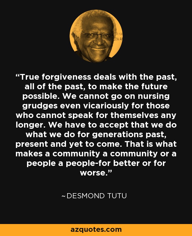 True forgiveness deals with the past, all of the past, to make the future possible. We cannot go on nursing grudges even vicariously for those who cannot speak for themselves any longer. We have to accept that we do what we do for generations past, present and yet to come. That is what makes a community a community or a people a people-for better or for worse. - Desmond Tutu