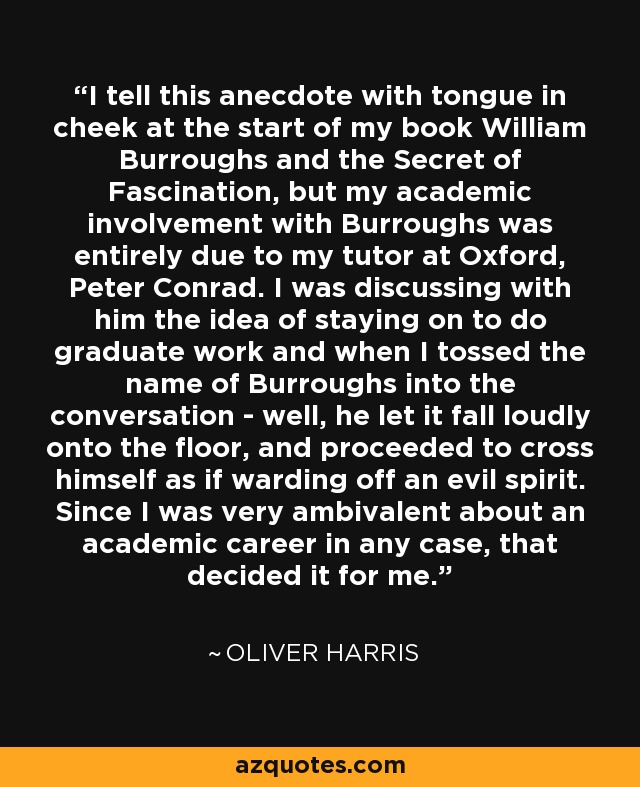 I tell this anecdote with tongue in cheek at the start of my book William Burroughs and the Secret of Fascination, but my academic involvement with Burroughs was entirely due to my tutor at Oxford, Peter Conrad. I was discussing with him the idea of staying on to do graduate work and when I tossed the name of Burroughs into the conversation - well, he let it fall loudly onto the floor, and proceeded to cross himself as if warding off an evil spirit. Since I was very ambivalent about an academic career in any case, that decided it for me. - Oliver Harris