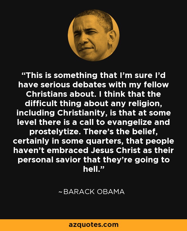 This is something that I'm sure I'd have serious debates with my fellow Christians about. I think that the difficult thing about any religion, including Christianity, is that at some level there is a call to evangelize and prostelytize. There's the belief, certainly in some quarters, that people haven't embraced Jesus Christ as their personal savior that they're going to hell. - Barack Obama