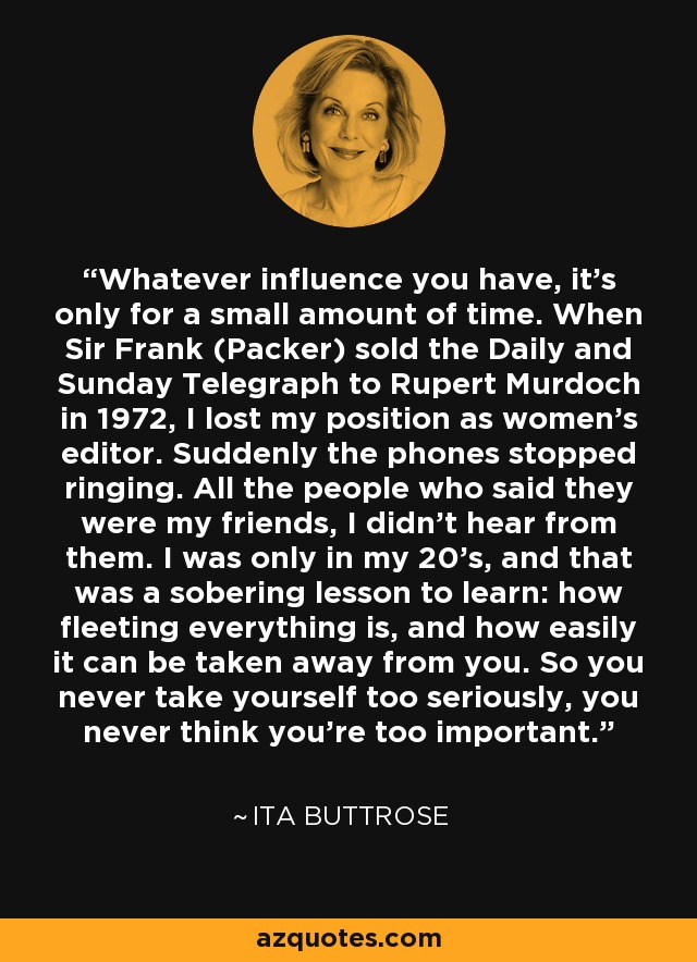 Whatever influence you have, it's only for a small amount of time. When Sir Frank (Packer) sold the Daily and Sunday Telegraph to Rupert Murdoch in 1972, I lost my position as women's editor. Suddenly the phones stopped ringing. All the people who said they were my friends, I didn't hear from them. I was only in my 20's, and that was a sobering lesson to learn: how fleeting everything is, and how easily it can be taken away from you. So you never take yourself too seriously, you never think you're too important. - Ita Buttrose
