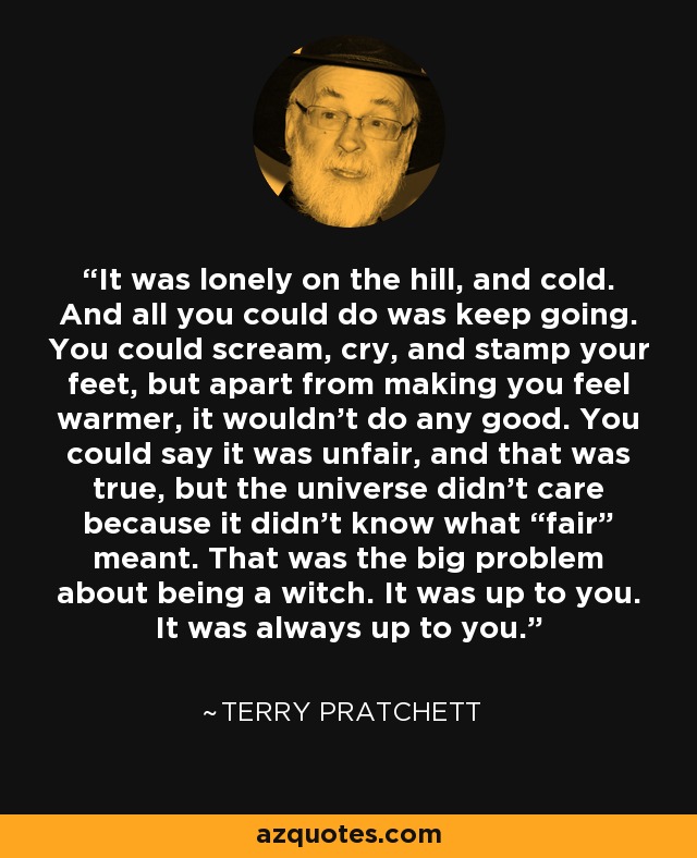 It was lonely on the hill, and cold. And all you could do was keep going. You could scream, cry, and stamp your feet, but apart from making you feel warmer, it wouldn’t do any good. You could say it was unfair, and that was true, but the universe didn’t care because it didn’t know what “fair” meant. That was the big problem about being a witch. It was up to you. It was always up to you. - Terry Pratchett